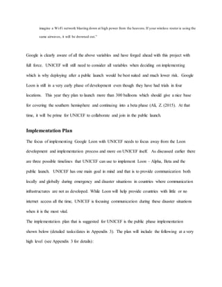 imagine a Wi-Fi network blasting down at high power from the heavens.If your wireless router is using the
same airwaves, it will be drowned out.”
Google is clearly aware of all the above variables and have forged ahead with this project with
full force. UNICEF will still need to consider all variables when deciding on implementing
which is why deploying after a public launch would be best suited and much lower risk. Google
Loon is still in a very early phase of development even though they have had trials in four
locations. This year they plan to launch more than 300 balloons which should give a nice base
for covering the southern hemisphere and continuing into a beta phase (Ali, Z. (2015). At that
time, it will be prime for UNICEF to collaborate and join in the public launch.
Implementation Plan
The focus of implementing Google Loon with UNICEF needs to focus away from the Loon
development and implementation process and more on UNICEF itself. As discussed earlier there
are three possible timelines that UNICEF can use to implement Loon – Alpha, Beta and the
public launch. UNICEF has one main goal in mind and that is to provide communication both
locally and globally during emergency and disaster situations in countries where communication
infrastructures are not as developed. While Loon will help provide countries with little or no
internet access all the time, UNICEF is focusing communication during these disaster situations
when it is the most vital.
The implementation plan that is suggested for UNICEF is the public phase implementation
shown below (detailed tasks/dates in Appendix 3). The plan will include the following at a very
high level (see Appendix 3 for details):
 