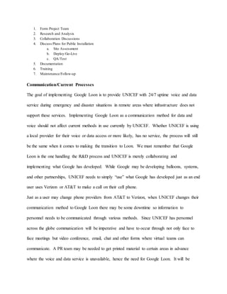 1. Form Project Team
2. Research and Analysis
3. Collaboration Discussions
4. Discuss Plans for Public Installation
a. Site Assessment
b. Deploy/Go-Live
c. QA/Test
5. Documentation
6. Training
7. Maintenance/Follow-up
Communication/Current Processes
The goal of implementing Google Loon is to provide UNICEF with 24/7 uptime voice and data
service during emergency and disaster situations in remote areas where infrastructure does not
support these services. Implementing Google Loon as a communication method for data and
voice should not affect current methods in use currently by UNICEF. Whether UNICEF is using
a local provider for their voice or data access or more likely, has no service, the process will still
be the same when it comes to making the transition to Loon. We must remember that Google
Loon is the one handling the R&D process and UNICEF is merely collaborating and
implementing what Google has developed. While Google may be developing balloons, systems,
and other partnerships, UNICEF needs to simply “use” what Google has developed just as an end
user uses Verizon or AT&T to make a call on their cell phone.
Just as a user may change phone providers from AT&T to Verizon, when UNICEF changes their
communication method to Google Loon there may be some downtime so information to
personnel needs to be communicated through various methods. Since UNICEF has personnel
across the globe communication will be imperative and have to occur through not only face to
face meetings but video conference, email, chat and other forms where virtual teams can
communicate. A PR team may be needed to get printed material to certain areas in advance
where the voice and data service is unavailable, hence the need for Google Loon. It will be
 