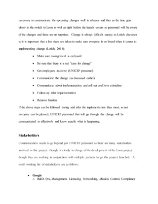 necessary to communicate the upcoming changes well in advance and then as the time gets
closer to the switch to Loon as well as right before the launch occurs so personnel will be aware
of the changes and there are no surprises. Change is always difficult uneasy as Lotich discusses
so it is important that a few steps are taken to make sure everyone is on board when it comes to
implementing change (Lotich, 2014):
 Make sure management is on board
 Be sure that there is a real “case for change”
 Get employees involved (UNICEF personnel)
 Communicate the change (as discussed earlier)
 Communicate about implementation and roll out and have a timeline
 Follow-up after implementation
 Remove barriers
If the above steps can be followed during and after the implementation than most, as not
everyone can be pleased, UNICEF personnel that will go through this change will be
communicated to effectively and know exactly what is happening.
Stakeholders
Communication needs to go beyond just UNICEF personnel as there are many stakeholders
involved in this project. Google is clearly in charge of the development of the Loon project
though they are working in conjunction with multiple partners to get this project launched. A
small working list of stakeholders are as follows:
 Google
o R&D, QA, Management, Licensing, Networking, Mission Control, Compliance
 