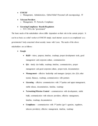  UNICEF
o Management, Administration, Global Relief Personnel (all encompassing), IT
 Telecom Providers
o Management, IT, Network, Compliance
 Licensing/Compliance Boards/Regulators
o FCC, NSA, the “government”
The basic needs of the stakeholders above differ dependent on their role in the current project. It
can be as basic as a relief worker at UNICEF simply need internet access to as complicated as a
governmental body concerned about security issues with Loon. The needs of the above
stakeholders are as follows:
 Google
 R&D – vision, purpose, timeline, roadmap, proper development tools, good
management and corporate culture, communication
 QA – timely dev builds, roadmap, timeline, communication, proper
management and good corporate culture, proper tools, documentation
 Management – effective leadership and managers (project, dev, QA, other
teams), finances, roadmap, communication with partners
 Licensing – effective communication with 3rd parties and upper management,
stable release, documentation, timeline, roadmap
 Networking/Mission Control – communication with development, stable
build, communication with telecom providers, effective management,
timeline, roadmap, documentation
 Compliance – communication with 3rd parties (gov’t agencies, regulators,
telecom providers), effective management, timeline, roadmap
 