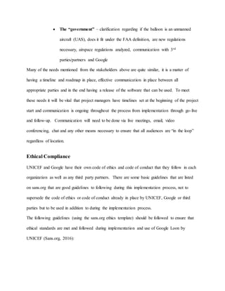  The “government” – clarification regarding if the balloon is an unmanned
aircraft (UAS), does it fit under the FAA definition, are new regulations
necessary, airspace regulations analyzed, communication with 3rd
parties/partners and Google
Many of the needs mentioned from the stakeholders above are quite similar, it is a matter of
having a timeline and roadmap in place, effective communication in place between all
appropriate parties and in the end having a release of the software that can be used. To meet
these needs it will be vital that project managers have timelines set at the beginning of the project
start and communication is ongoing throughout the process from implementation through go-live
and follow-up. Communication will need to be done via live meetings, email, video
conferencing, chat and any other means necessary to ensure that all audiences are “in the loop”
regardless of location.
Ethical Compliance
UNICEF and Google have their own code of ethics and code of conduct that they follow in each
organization as well as any third party partners. There are some basic guidelines that are listed
on sans.org that are good guidelines to following during this implementation process, not to
supersede the code of ethics or code of conduct already in place by UNICEF, Google or third
parties but to be used in addition to during the implementation process.
The following guidelines (using the sans.org ethics template) should be followed to ensure that
ethical standards are met and followed during implementation and use of Google Loon by
UNICEF (Sans.org, 2016):
 