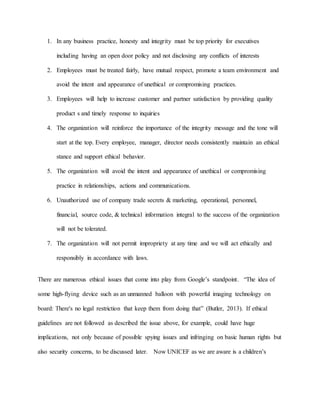 1. In any business practice, honesty and integrity must be top priority for executives
including having an open door policy and not disclosing any conflicts of interests
2. Employees must be treated fairly, have mutual respect, promote a team environment and
avoid the intent and appearance of unethical or compromising practices.
3. Employees will help to increase customer and partner satisfaction by providing quality
product s and timely response to inquiries
4. The organization will reinforce the importance of the integrity message and the tone will
start at the top. Every employee, manager, director needs consistently maintain an ethical
stance and support ethical behavior.
5. The organization will avoid the intent and appearance of unethical or compromising
practice in relationships, actions and communications.
6. Unauthorized use of company trade secrets & marketing, operational, personnel,
financial, source code, & technical information integral to the success of the organization
will not be tolerated.
7. The organization will not permit impropriety at any time and we will act ethically and
responsibly in accordance with laws.
There are numerous ethical issues that come into play from Google’s standpoint. “The idea of
some high-flying device such as an unmanned balloon with powerful imaging technology on
board: There's no legal restriction that keep them from doing that” (Butler, 2013). If ethical
guidelines are not followed as described the issue above, for example, could have huge
implications, not only because of possible spying issues and infringing on basic human rights but
also security concerns, to be discussed later. Now UNICEF as we are aware is a children’s
 