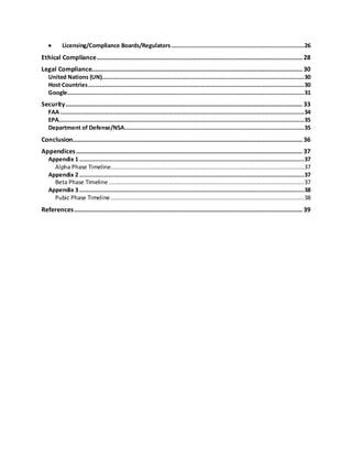  Licensing/Compliance Boards/Regulators.............................................................................26
Ethical Compliance....................................................................................................................... 28
Legal Compliance.......................................................................................................................... 30
United Nations (UN).....................................................................................................................30
Host Countries.............................................................................................................................30
Google.........................................................................................................................................31
Security......................................................................................................................................... 33
FAA .............................................................................................................................................34
EPA..............................................................................................................................................35
Department of Defense/NSA........................................................................................................35
Conclusion..................................................................................................................................... 36
Appendices................................................................................................................................... 37
Appendix 1 ..................................................................................................................................37
Alpha Phase Timeline................................................................................................................37
Appendix 2 ..................................................................................................................................37
Beta Phase Timeline .................................................................................................................37
Appendix 3 ..................................................................................................................................38
Pubic Phase Timeline................................................................................................................38
References.................................................................................................................................... 39
 