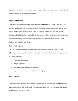 organization so there are concerns about child safety, child pornography, human trafficking and
such that need to be taken into consideration.
LegalCompliance
There are a lot of legal implications when it comes to implementing Google Loon. UNICEF
does not need to deal with these issues as this is something that only Google will have to take
care of but it is worth talking about as UNICEF will need to make sure that their partners
(Google and third parties) are responsible for their actions. There are three specific entities that
are worth mentioning in order to make this transition and implementation smooth: United
Nations, host countries, and Google.
United Nations (UN)
The UN is the the responsible party for all decisions essentially made by UNICEF. The
following are legal issues that need to be taken into account in order to make the implementation
of Loon go smoothly:
 Terms and Agreements
 Budget Approvals
 Agreements as to what sites get deployed
 Agreements as to the order in what sites get deployed
Host Countries
There are going to numerous host countries (tbd) that will be chosen during the implementation
process where Loon will be deployed. These countries have their own legal issues that need to
be determined, they are as follows:
 