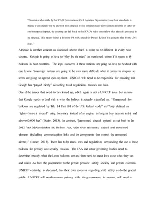 “Countries who abide by the ICAO [International Civil Aviation Organization] use their standards to
decide if an aircraft will be allowed into airspace. If it is threatening or sub-standard in terms of safety or
environmental impact, the country can fall back on the ICAO's rules to not allow that aircraft's presence in
its airspace. This means there's a lot more PR work ahead for Project Loon if it's going to play by the UN's
rules.”
Airspace is another concern as discussed above which is going to be different in every host
country. Google is going to have to “play by the rules” as mentioned above if it wants to fly
balloons in host countries. The legal concerns in these nations are going to have to be dealt with
one by one. Sovereign nations are going to be even more difficult when it comes to airspace so
terms are going to agreed upon up front. UNICEF will need to be responsible for ensuring that
Google has “played nicely” according to all regulations, treaties and laws.
One of the issues that needs to be cleared up, which again is not a UNICEF issue but an issue
that Google needs to deal with is what the balloon is actually classified as. “Unmanned free
balloons are regulated by Title 14 Part 101 of the U.S. federal code” and “only defined as
‘lighter-than-air aircraft’ using buoyancy instead of an engine, as long as they operate safely and
above 60,000 feet” (Butler, 2013). In contrast, “[unmanned aircraft system] as set forth in the
2012 FAA Modernization and Reform Act, refers to an unmanned aircraft and associated
elements (including communication links and the components that control the unmanned
aircraft)” (Butler, 2013). There has to be rules, laws and regulations surrounding the use of these
balloons for privacy and security reasons. The FAA and other governing bodies need to
determine exactly what the Loon balloons are and then need to enact laws as to what they can
and cannot do from the government to the private persons’ safety, security and private concerns.
UNICEF certainly, as discussed, has their own concerns regarding child safety as do the general
public. UNICEF will need to ensure privacy while the government, in contrast, will need to
 