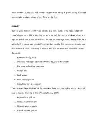 ensure security. As discussed with security concerns, when privacy is gained security is lost and
when security is gained, privacy is lost. There is a fine line.
Security
[P]rivacy gains diminish security while security gains come mainly at the expense of privacy
losses” (Bagby, n.d.). This is something we see in our daily lives and as mentioned above, is a
legal and ethical issue as well that without a fine line can cause huge issues. Though UNICEF is
not involved in making sure Loon itself is secure, they can take their own measure to make sure
their own data is secure. According to Raymon Ray, there are a few steps that can be followed
(Ray, n.d.):
1. Conduct a security audit
2. Make sure employees are aware in the role they play in the security
3. Use strong and multiple passwords
4. Encrypt data
5. Back up data
6. Have security policies
7. Protect your mobile workforce
There are other things that UNICEF that can follow during and after implementation. They will
need to enact the following in brief (Privacyrights.org, 2015):
1. Organizational policies
2. Privacy policies/principles
3. Data and network security
4. Records retention policies
 