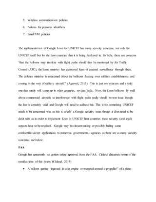 5. Wireless communication policies
6. Policies for personal identifiers
7. Email/VM policies
The implementation of Google Loon for UNICEF has many security concerns, not only for
UNICEF itself but for the host countries that it is being deployed in. In India, there are concerns
“that the balloons may interfere with flight paths should thus be monitored by Air Traffic
Control (ATC), the home ministry has expressed fears of external surveillance through them.
The defence ministry is concerned about the balloons floating over military establishments and
coming in the way of military aircraft.” (Agarwal, 2015). This is just one concern and a valid
one that surely will come up in other countries, not just India. Now, the Loon balloons fly well
above commercial aircrafts so interference with flight paths really should be non-issue though
the fear is certainly valid and Google will need to address this. This is not something UNICEF
needs to be concerned with as this is strictly a Google security issue though it does need to be
dealt with as in order to implement Loon in UNICEF host countries these security (and legal)
aspects have to be resolved. Google may be circumventing or possibly hiding some
confidential/secret applications to numerous governmental agencies as there are so many security
concerns, see below:
FAA
Google has apparently not gotten safety approval from the FAA. Cleland discusses some of the
ramifications of this below (Cleland, 2015):
 A balloon getting “ingested in a jet engine or wrapped around a propeller” of a plane
 