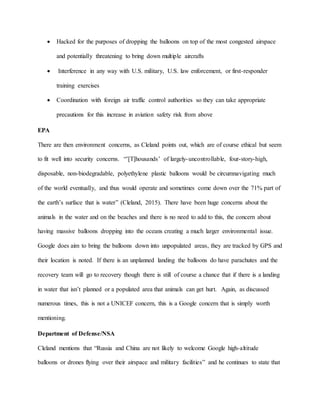  Hacked for the purposes of dropping the balloons on top of the most congested airspace
and potentially threatening to bring down multiple aircrafts
 Interference in any way with U.S. military, U.S. law enforcement, or first-responder
training exercises
 Coordination with foreign air traffic control authorities so they can take appropriate
precautions for this increase in aviation safety risk from above
EPA
There are then environment concerns, as Cleland points out, which are of course ethical but seem
to fit well into security concerns. “’[T]housands’ of largely-uncontrollable, four-story-high,
disposable, non-biodegradable, polyethylene plastic balloons would be circumnavigating much
of the world eventually, and thus would operate and sometimes come down over the 71% part of
the earth’s surface that is water” (Cleland, 2015). There have been huge concerns about the
animals in the water and on the beaches and there is no need to add to this, the concern about
having massive balloons dropping into the oceans creating a much larger environmental issue.
Google does aim to bring the balloons down into unpopulated areas, they are tracked by GPS and
their location is noted. If there is an unplanned landing the balloons do have parachutes and the
recovery team will go to recovery though there is still of course a chance that if there is a landing
in water that isn’t planned or a populated area that animals can get hurt. Again, as discussed
numerous times, this is not a UNICEF concern, this is a Google concern that is simply worth
mentioning.
Department of Defense/NSA
Cleland mentions that “Russia and China are not likely to welcome Google high-altitude
balloons or drones flying over their airspace and military facilities” and he continues to state that
 
