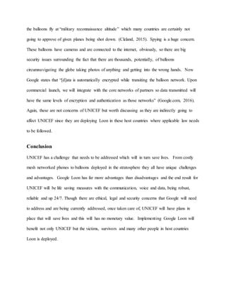 the balloons fly at “military reconnaissance altitude” which many countries are certainly not
going to approve of given planes being shot down. (Cleland, 2015). Spying is a huge concern.
These balloons have cameras and are connected to the internet, obviously, so there are big
security issues surrounding the fact that there are thousands, potentially, of balloons
circumnavigating the globe taking photos of anything and getting into the wrong hands. Now
Google states that “[d]ata is automatically encrypted while transiting the balloon network. Upon
commercial launch, we will integrate with the core networks of partners so data transmitted will
have the same levels of encryption and authentication as those networks” (Google.com, 2016).
Again, these are not concerns of UNICEF but worth discussing as they are indirectly going to
affect UNICEF since they are deploying Loon in these host countries where applicable law needs
to be followed.
Conclusion
UNICEF has a challenge that needs to be addressed which will in turn save lives. From costly
mesh networked phones to balloons deployed in the stratosphere they all have unique challenges
and advantages. Google Loon has far more advantages than disadvantages and the end result for
UNICEF will be life saving measures with the communication, voice and data, being robust,
reliable and up 24/7. Though there are ethical, legal and security concerns that Google will need
to address and are being currently addressed, once taken care of, UNICEF will have plans in
place that will save lives and this will has no monetary value. Implementing Google Loon will
benefit not only UNICEF but the victims, survivors and many other people in host countries
Loon is deployed.
 