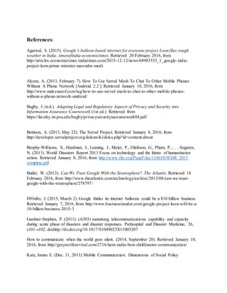 References:
Agarwal, S. (2015). Google’s balloon-based internet for everyone project Loon flies rough
weather in India. timesofindia-economictimes. Retrieved 20 February 2016, from
http://articles.economictimes.indiatimes.com/2015-12-12/news/68983533_1_google-india-
project-loon-prime-minister-narendra-modi
Alcorn, A. (2013, February 7). How To Use Serval Mesh To Chat To Other Mobile Phones
Without A Phone Network [Android 2.2 ]. Retrieved January 10, 2016, from
http://www.makeuseof.com/tag/how-to-use-serval-mesh-to-chat-to-other-mobile-phones-
without-a-phone-network-android/
Bagby, J. (n.d.). Adapting Legal and Regulatory Aspects of Privacy and Security into
Information Assurance Coursework (1st ed.). Retrieved from
https://faculty.ist.psu.edu/bagby/privacysecurityiacoursework04.pdf
Bettison, A. (2013, May 22). The Serval Project. Retrieved January 8, 2016, from
http://developer.servalproject.org/dokuwiki/doku.php?id=content:about
Brophy-Williams, S., Hardman, J., Leaning, J., Meier, P., Olafsson, G., Pham, P., . . . Segaren,
N. (2013). World Disasters Report 2013 Focus on technology and the future of humanitarian
action. Retrieved January 8, 2016, from http://www.ifrc.org/PageFiles/134658/WDR 2013
complete.pdf
Butler, W. (2013). Can We Trust Google With the Stratosphere?. The Atlantic. Retrieved 18
February 2016, from http://www.theatlantic.com/technology/archive/2013/08/can-we-trust-
google-with-the-stratosphere/278797/
D'Onfro, J. (2015, March 2). Google thinks its internet balloons could be a $10 billion business.
Retrieved January 7, 2016, from http://www.businessinsider.com/google-project-loon-will-be-a-
10-billion-business-2015-3
Gardner-Stephen, P. (2011). (A303) sustaining telecommunications capability and capacity
during acute phase of disasters and disaster responses. Prehospital and Disaster Medicine, 26,
s101-s102. doi:http://dx.doi.org/10.1017/S1049023X11003207
How to communicate when the world goes silent. (2014, September 20). Retrieved January 10,
2016, from http://graywolfsurvival.com/2716/ham-radio-best-shtfdisaster-communication/
Katz, James E. (Dec. 31, 2011) Mobile Communication: Dimensions of Social Policy
 