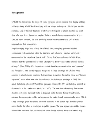 Background
UNICEF has been around for almost 70 years, providing services ranging from feeding children
in Europe during World War II to helping with the refugee and migrant crisis in Syria just this
past year. One of the many functions of UNICEF is to respond to natural disasters and assist
those who need help. As one can imagine, during a natural disaster, communication is key.
UNICEF needs a reliable, fail safe, physically robust way to communicate 24/7 to local
personnel and their headquarters.
People are trying to get hold of help and of loved ones; emergency personnel need to
communicate with each other within the local area and - of course - supplies are key, so
communication back to a home base is vital. During the China earthquake in 2008, Katz
mentions that “the communication within Chengdu was down because of the dramatic increase
of usage.” (Katz, 2011 p.92). He continues to talk about how communication was “congested”
and “disrupted”. This can be expected though and is a huge challenge for UNICEF while
assisting in natural disaster situations. Katz continues to mention that mobile phone use “became
impossible” about a half hour after the earthquake. In the London bombings in 2005, Katz
recalls that phone calls rose 67% and text messages increased by 20% and that alone jammed up
the networks in the London area. (Katz, 2011 p.92). The issue that arises during these natural
disasters is of course increased traffic as discussed earlier but also damage to cell towers,
antennas, backup supplies, cables and any power that make the cell towers actually work. This is
a huge challenge given the reliance on mobile networks in this current age. Landline phones
cannot handle the influx so people turn to mobile phones. The issue comes when cellular towers
are down for numerous days because of cell tower damage so there needs to be another way.
 