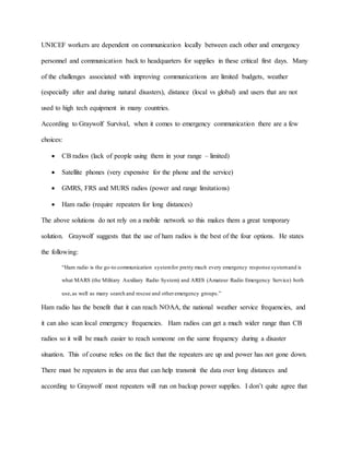 UNICEF workers are dependent on communication locally between each other and emergency
personnel and communication back to headquarters for supplies in these critical first days. Many
of the challenges associated with improving communications are limited budgets, weather
(especially after and during natural disasters), distance (local vs global) and users that are not
used to high tech equipment in many countries.
According to Graywolf Survival, when it comes to emergency communication there are a few
choices:
 CB radios (lack of people using them in your range – limited)
 Satellite phones (very expensive for the phone and the service)
 GMRS, FRS and MURS radios (power and range limitations)
 Ham radio (require repeaters for long distances)
The above solutions do not rely on a mobile network so this makes them a great temporary
solution. Graywolf suggests that the use of ham radios is the best of the four options. He states
the following:
“Ham radio is the go-to communication systemfor pretty much every emergency response systemand is
what MARS (the Military Auxiliary Radio System) and ARES (Amateur Radio Emergency Service) both
use,as well as many search and rescue and otheremergency groups.”
Ham radio has the benefit that it can reach NOAA, the national weather service frequencies, and
it can also scan local emergency frequencies. Ham radios can get a much wider range than CB
radios so it will be much easier to reach someone on the same frequency during a disaster
situation. This of course relies on the fact that the repeaters are up and power has not gone down.
There must be repeaters in the area that can help transmit the data over long distances and
according to Graywolf most repeaters will run on backup power supplies. I don’t quite agree that
 