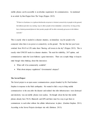 mobile phones can be accessible is an absolute requirement for communication. As mentioned
in an article by Ben Popper from The Verge (Popper. 2015)
"If there is a hurricane or a typhoon that knocks out power or internet connectivity to people on the ground,
the balloons provide very exciting ways to allow people to have immediate connectivity.As long as they
have a battery powered phone in their pocket, people will be able to instantly get access to the balloon
network."
This is exactly what is needed in a disaster situation, an immediate way for people to be
connected when there is no power or connectivity on the ground. The fact that last year Loon
switched from Wi-Fi to LTE make them “floating cell towers in the sky” (Popper. 2015). This is
exactly what UNICEF needs in a disaster situation. The need for reliability, 24/7 uptime, and
communication make the Loon balloons a great innovation. There are a couple things to keep in
mind though when thinking about this innovation:
 When will it be commercially available?
 What about airspace regulations? Governmental airspace?
The Serval Project
The Serval project is an open source communications project founded by Dr. Paul Gardner-
Stephen in response to the Haiti earthquake. He wanted to find a way to bring mobile
communication to the area after the disaster and realized that after infrastructures were destroyed
and electricity was out mobile phones were useless. He thought about the fact that mobile
phones already have Wi-Fi, Bluetooth and GPS and there must be a way to get them to
communicate to each other without the cellular infrastructure in place. (Gardner-Stephen. 2011).
According to the Server Projects developer site wiki (Bettison. 2013):
 
