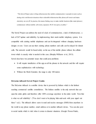 “The Serval Project aims to bring infrastructure-free mobile communication to people in need, such as
during crisis and disastersituations when vulnerable infrastructure like phone cell towers and mains
electricity are cut off. In practice, this means finding ways to make mobile handsets (like smart-phones)
communicate without mobile cell towers, repeaters, Wi-Fi hot spots,orcables.”
The Serval Project can address the need of a lack of communication, a lack of infrastructure, a
lack of 24/7 uptime and reliability by implementing their mesh mobile telephony system. It is
compatible with existing mobile telephones and can be integrated without changing hardware
designs or cost. Users can use their existing phone numbers and calls can be relayed for distant
calls. The network would be based solely on the use of the mobile phone without the cellular
tower which is exactly what is needed in this case. (Brophy-Williams et al., 2013).
Serval does have two potential issues that could pose problems:
 It will require installation of the app on all the phones in the network and this will require
some sophistication with technology
 Without the Mesh Extender, the range is only 100 meters
DeLorme inReach+Serval Project Combo
The DeLorme inReach is a satellite device that is powered by Iridium which is the farthest
reaching commercial satellite constellation. The Iridium satellite is the only network that can
span the entire globe and therefore offer 100% coverage anywhere in the entire world. Now that
is what we call reliability! ("You don’t want to be playing hide-and-seek with your signal out
there." n.d.). The inReach allows users to send and receive messages (SMS) from anywhere in
the world to any phone number, email address or to another inReach device. You can also post
to social media which is vital when it comes to disaster situations (Google Person Finder,
 