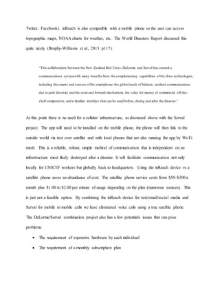 Twitter, Facebook). inReach is also compatible with a mobile phone so the user can access
topographic maps, NOAA charts for weather, etc. The World Disasters Report discussed this
quite nicely (Brophy-Williams et al., 2013. p117):
“This collaboration between the New Zealand Red Cross, DeLorme and Serval has created a
communications systemwith many benefits from the complementary capabilities of the three technologies,
including the smarts and sensors ofthe smartphone; the global reach of Iridium; resilient communications
due to path diversity and the store and forward mechanism; the value for money of commercial off-the-
shelf components; and a familiar interface that can be used before, during and after the disaster.”
At this point there is no need for a cellular infrastructure, as discussed above with the Serval
project. The app will need to be installed on the mobile phone, the phone will then link to the
outside world via text over satellite and with local phones that are also running the app by Wi-Fi
mesh. This is a reliable, robust, simple method of communication that is independent on an
infrastructure most likely destroyed after a disaster. It will facilitate communication not only
locally for UNICEF workers but globally back to headquarters. Using the inReach device vs a
satellite phone saves an abundance of cost. The satellite phone service costs from $50-$300 a
month plus $1.00 to $2.00 per minute of usage depending on the plan (numerous sources). This
is just not a feasible option. By combining the inReach device for text/email/social media and
Serval for mobile to mobile calls we have eliminated voice calls using a true satellite phone.
The DeLorme/Serval combination project also has a few potentials issues that can pose
problems:
 The requirement of expensive hardware by each individual
 The requirement of a monthly subscription plan
 