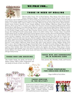 WE PRAY FOR...
Maureen Kelly Araujo, Alex & Derek Bartkow, Maya Berger (Vicar Nick’s friend),
Eleanor Bierlmaier Dugan, John Binsfeld (Benner family friend), Edwina Bishop,
Troy Braaten, John & Eddie Brusdeliens (J. Hinsch family friend), Brad Carbone & family (R. Benson family friend),
Lynne Carlson (Irma’s daughter-in-law), Edna Carrera (Martha Peterson’s friend), Carol Cassis (Elaine Cassimatis’
mother), Ava Cataldo (GSL student), Colleen & her baby (McGowan family friend), Rita Cooper (Ruth Strakele’s
friend), Gisela Conforti, Dorothy Cronin, Claudia DeMauro, Kristin DeMayo (McGowan family friend), Ryan
DeVerna, Denise (Lisa Olsen’s coworker), Jean Dolce (Lois Kazarian’s friend), Susan Dowd (Maisch family friend),
Brooke Ducey, Sally Ducey, Anna Duda (Denise Bartkow’s mother), baby Scarlett Duffy (Hickey/McGowan family
friend), Becky Ernst (Paul Wenger’s cousin), Mary Faccio (Helmers family friend), Ryan Faret & family, Jim Fassi-
no, Pat Froelich (Peggy Lang’s friend), Mary Gessing (Vincent Cronin’s cousin), Rashid Ghani (Mason family
friend), Bob Giddings (Vorstadt family friend), Lilah & Jim Gillett (Kathy Prinz’s friends), Eileen Greenfieldt
(Griffin family friend), Liz Haley, Hedy (GLS Teacher Barbara Valenza’s mother), Reverend Donald Hoger (Eleanor
Ulich’s friend), Barbara Horak (Maisch family friend); Renee Iannone (Irma Carlson’s niece), Alexis Jacobsen (GSL
teacher LeeAnn’s daughter), Anna Jerome, Robert Kamps (Lee family friend), Chris Kim (Hu Jin’s friend), Lois
Lengenfelder, Christian Lakis, Kenneth Lane, Martha Langhahr, Claire Larrie (Mary Wiegert’s sister), Officer Ste-
ven Loftin, Angel Lorch, Kim Maca (Kathy Prinz’s friend), Barbara Meeker (Martha Peterson’s friend), Dottie Me-
lillo (Kathy Prinz’s friend), Claire Mehrhoff (Alice Vorstadt’s friend), Fran Mouton (Alice Vorstadt’s friend), Henry
Nacewicz, Linda O’Brien (McGowan family friend), Rose Oliver (Ellen Benson’s friend), Meghan Ortega (Lisa
Olsen’s niece), Nick Portugal (Liam Broggy’s friend), Kathy Prinz, Dr. Mark Prowatzke (Danny Wenger’s father in
law), Anthony Realmuto (Olsen family friend), Cathy Rees (Alice Vorstadt’s friend), Justin Rogers (Karin Kienle’s
nephew), Glenn Schabel, Adam Sink (Judy Hinsch’s nephew), Ian Spadaro, Don Stevens (Patty Larson’s friend),
Nancy Stingelin, Ruth Strakele, Joyce Tare, Susan Tonnesson (Terry Miccio’s friend), Shannon Udell (Miccio family
friend), Madison Von Bargen (Ruff’ family friend), Jeff Zenko (Karen Faucera’s friend), and Brother George Zenle
(Wenger family friend).
T H O S E I N N E E D O F H E A L I N G
T H O S E W H O A R E G R I E V I N G
T H O S E P R E P A R I N G
F O R O R D A I N E D M I N I S T R Y
Keith & Kyle Calderone (Army), Specialist Sean
Hassett (Lori Mason’s cousin), CPT. Paul Rick-
meyer, Captain Robert Saueracker, LTC. Phillip
Sounia, USMC, Corporal Nicholas Ventrelli-
O’Connell (Patty Larson’s family friend).
Roger Griffith & Nick Sollom
T H O S E S E R V I N G
I N T H E M I L I T A R Y
The Golden family, the family and friends of
Robert Kaiser; Odd & Ellen Sangesland and
the family & friends of their son, David.
T H O S E W H O A R E H O M E B O U N D
O R I N N U R S I N G C A R E
Anna, Joanne, Bea, Dorothea, Emily, and Francine
 