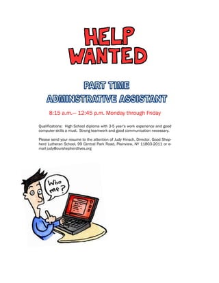 8:15 a.m.— 12:45 p.m. Monday through Friday
Qualifications: High School diploma with 3-5 year’s work experience and good
computer skills a must. Strong teamwork and good communication necessary.
Please send your resume to the attention of Judy Hinsch, Director, Good Shep-
herd Lutheran School, 99 Central Park Road, Plainview, NY 11803-2011 or e-
mail judy@ourshepherdlives.org
 