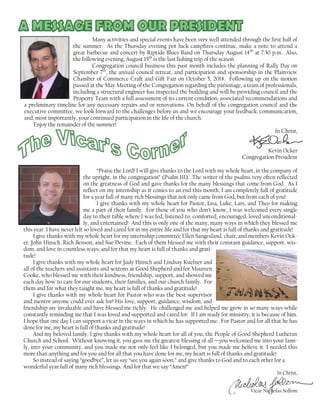 Many activities and special events have been very well attended through the first half of
the summer. As the Thursday evening pot luck campfires continue, make a note to attend a
great barbecue and concert by Riptide Blues Band on Thursday August 14th
at 7:30 p.m. Also,
the following evening, August 15th
is the last fishing trip of the season.
Congregation council business this past month includes the planning of Rally Day on
September 7th
, the annual council retreat, and participation and sponsorship in the Plainview
Chamber of Commerce Craft and Gift Fair on October 5, 2014. Following up on the motion
passed at the May Meeting of the Congregation regarding the parsonage, a team of professionals,
including a structural engineer has inspected the building and will be providing council and the
Property Team with a full assessment of its current condition, associated recommendations and
a preliminary timeline for any necessary repairs and or renovations. On behalf of the congregation council and the
executive committee, we look forward to the challenges before us and we encourage your feedback, communication,
and, most importantly, your continued participation in the life of the church.
Enjoy the remainder of the summer!
In Christ,
Kevin Ocker
Congregation President
“Praise the Lord! I will give thanks to the Lord with my whole heart, in the company of
the upright, in the congregation” (Psalm 111). The writer of the psalms very often reflected
on the greatness of God and gave thanks for the many blessings that come from God. As I
reflect on my internship as it comes to an end this month, I am completely full of gratitude
for a year full of many rich blessings that not only came from God, but from each of you!
I give thanks with my whole heart for Pastor, Lisa, Luke, Lars, and Theo for making
me a part of their family. For those of you who don’t know, I was welcomed every single
day to their table where I was fed, listened to, comforted, encouraged, loved unconditional-
ly, and entertained! And this is only one of the many, many ways in which they blessed me
this year. I have never felt so loved and cared for in my entire life and for that my heart is full of thanks and gratitude!
I give thanks with my whole heart for my internship committee Ellen Sangesland, chair, and members Kevin Ock-
er, John Hinsch, Rich Benson, and Sue Devine. Each of them blessed me with their constant guidance, support, wis-
dom, and love in countless ways; and for that my heart is full of thanks and grati-
tude!
I give thanks with my whole heart for Judy Hinsch and Lindsay Kuefner and
all of the teachers and assistants and sextons at Good Shepherd and for Maureen
Cooke, who blessed me with their kindness, friendship, support, and showed me
each day how to care for our students, their families, and our church family. For
them and for what they taught me, my heart is full of thanks and gratitude!
I give thanks with my whole heart for Pastor who was the best supervisor
and mentor anyone could ever ask for! His love, support, guidance, wisdom, and
friendship are invaluable and have blessed me richly. He challenged me and helped me grow in so many ways while
constantly reminding me that I was loved and supported and cared for. If I am ready for ministry, it is because of him.
I hope that one day I can support a vicar in the ways in which he has supported me. For Pastor and for all that he has
done for me, my heart is full of thanks and gratitude!
And my beloved family, I give thanks with my whole heart for all of you, the People of Good Shepherd Lutheran
Church and School. Without knowing it, you gave me the greatest blessing of all—you welcomed me into your fami-
ly, into your community, and you made me not only feel like I belonged, but you made me believe it. I needed this
more than anything and for you and for all that you have done for me, my heart is full of thanks and gratitude!
So instead of saying “goodbye”, let us say “see you again soon,” and give thanks to God and to each other for a
wonderful year full of many rich blessings. And for that we say “Amen!”
In Christ,
Vicar Nicholas Sollom
 