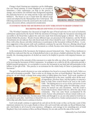 Change is hard. Starting new ministries can be challenging.
Our new bread ministry at Good Shepherd is no exception.
Sometimes a little explanation can help in the process of
change, and so below you will find some background regarding
the particular bread we are using and the recipe and rationale
behind it. The bread we use is made from the official recipe
vetted and adopted by the Metropolitan New York Synod. The
following statement is from the synod and is the result of much
prayer, discussion, debate, and pastoral consideration.
STATEMENT FROM THE METROPOLITAN NEW YORK SYNOD WORSHIP COMMITTEE
REGARDING BREAD AND WINE AT EUCHARIST
“The Worship Committee has discussed at length the type of bread and wine to be used at Eucharistic
celebrations sponsored by the Synod. With the intention of striving to make the Sacrament welcoming and
accessible to all, bread that is gluten free and wine made from fermented grape is offered. This is the ra-
tionale behind the practice: Breads of many different types are presented in the Scriptures, and the Words
of Institution do not indicate that only bread made from wheat should be used. Gluten-free bread enables
those with celiac disease and other intolerances to participate in the Sacrament without ill effects. A com-
mon suggestion is that persons with such conditions commune by cup only. However, offering wheat bread
renders the cup inaccessible, and thus the Sacrament as a whole, because some intinct bread containing glu-
ten.
In the institution of the Sacrament, the Scriptures present fermented wine. Many of those intolerant to
alcohol have indicated that the use of dealcoholized wine is not always a helpful substitute for them. Addi-
tionally, the cleansing properties of alcohol are noted to be helpful to persons with impaired immune sys-
tems.
The intention of the rationale of this statement is to make the table one where all can participate togeth-
er by receiving the Sacrament of Holy Communion. In seeking to set a table for all, the confessions provide a
helpful pastoral perspective: it is acceptable to receive the Sacrament in one kind and still participate in the
fullness of this gift of life. This practice is an invitation for the whole body of Christ to participate in the
Sacrament.”
The goal of the synod’s decision to use wine and gluten-free bread is to ensure that the Lord’s Table is as
open and welcoming as possible. That is what we are doing, too, here at Good Shepherd. But there’s more
going on—it isn’t simply a change from using wafers to baked gluten-free bread. Each week, members of
Good Shepherd go to the store, carefully select all the need-
ed ingredients, purchase them, and then gather at someone’s
home to bake from scratch bread to be used at the Lord’s
Table. The baking process is an act of love and service to our
community. Those who bake gather for fellowship, conver-
sation, for mutual care and consolation. And the result is
bread, baked at home, baked with love, all for the sake of our
community. That very same bread, accompanied by the
words of Jesus who promised to always remain with us un-
der the cover of bread and wine, becomes Jesus’ Body and through it we are not only united to God but we
are united to each other. And if there is bread left over, it is collected in a basket and presented to us during
fellowship and coffee hour to continue to feed us.
Each week people continue to approach me and ask me for the recipe so they can become a part of this
important ministry too. Let us give thanks to those who each week bake and make our Bread Ministry hap-
pen. And thanks to all of you for your openness, willingness, and courage to try something new at Good
Shepherd. May God continue to bless our Bread Ministry, for our sake and for the sake of the world!
-Submitted by Vicar Nick Sollom
 