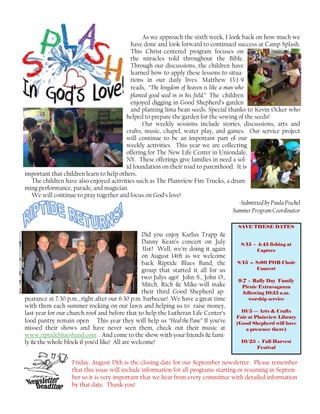 As we approach the sixth week, I look back on how much we
have done and look forward to continued success at Camp Splash.
This Christ-centered program focuses on
the miracles told throughout the Bible.
Through our discussions, the children have
learned how to apply these lessons to situa-
tions in our daily lives. Matthew 13:1-9
reads, “The kingdom of heaven is like a man who
planted good seed in in his field.” The children
enjoyed digging in Good Shepherd’s garden
and planting lima bean seeds. Special thanks to Kevin Ocker who
helped to prepare the garden for the sowing of the seeds!
Our weekly sessions include stories, discussions, arts and
crafts, music, chapel, water play, and games. Our service project
will continue to be an important part of our
weekly activities. This year we are collecting
offering for The New Life Center in Uniondale,
NY. These offerings give families in need a sol-
id foundation on their road to parenthood. It is
important that children learn to help others.
The children have also enjoyed activities such as The Plainview Fire Trucks, a drum-
ming performance, parade, and magician.
We will continue to pray together and focus on God’s love!
-Submitted by Paula Pischel
Summer Program Coordinator
Did you enjoy Karlus Trapp &
Danny Kean’s concert on July
31st? Well, we’re doing it again
on August 14th as we welcome
back Riptide Blues Band, the
group that started it all for us
two Julys ago! John S., John O.,
Mitch, Rich & Mike-will make
their third Good Shepherd ap-
pearance at 7:30 p.m., right after our 6:30 p.m. barbecue! We have a great time
with them each summer rocking on our lawn and helping us to raise money,
last year for our church roof and before that to help the Lutheran Life Center’s
food pantry remain open This year they will help us “HealthePane” If you’ve
missed their shows and have never seen them, check out their music at
www.riptidebluesband.com . And come to the show with your friends & fami-
ly & the whole block if you’d like! All are welcome!
Friday, August 15th is the closing date for our September newsletter. Please remember
that this issue will include information for all programs starting or resuming in Septem-
ber so it is very important that we hear from every committee with detailed information
by that date. Thank you!
SAVE THESE DATES
8/15 - 4:45 fishing at
Captree
8/15 -- 8:00 POB Choir
Concert
9/7 - Rally Day Family
Picnic Extravaganza
following 10:15 a.m.
worship service
10/5 — Arts & Crafts
Fair at Plainview Library
(Good Shepherd will have
a presence there)
10/25 - Fall Harvest
Festival
 