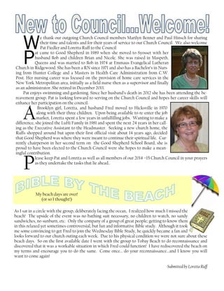 We thank our outgoing Church Council members Marilyn Benner and Paul Hinsch for sharing
their time and talents and for their years of service to our Church Council. We also welcome
Pat Fiedler and Loretta Ruff to the Council
Pat came to Good Shepherd in 1989 when she moved to Syosset with her
husband Bob and children Brian and Nicole. She was raised in Maspeth,
Queens and was married to Bob in 1974 at Emmaus Evangelical Lutheran
Church in Ridgewood. She has been a RN since 1971 and also has a Bachelor’s in Nurs-
ing from Hunter College and a Masters in Health Care Administration from C.W.
Post. Her nursing career was focused on the provision of home care services in the
New York Metropolitan area, initially as a field nurse then as a supervisor and finally
as an administrator. She retired in December 2013.
Pat enjoys swimming and gardening. Since her husband’s death in 2012 she has been attending the be-
reavement group. Pat is looking forward to serving on the Church Council and hopes her career skills will
enhance her participation on the council.
A
Brooklyn girl, Loretta, and husband Fred moved to Hicksville in 1970
along with their three children. Upon being available to re-enter the job
market, Loretta spent a few years in unfulfilling jobs. Wanting to make a
difference, she joined the LuHi Family in 1981 and spent the next 24 years in her call-
ing as the Executive Assistant to the Headmaster. Seeking a new church home, the
Ruffs shopped around but upon their first official visit about 14 years ago, decided
that Good Shepherd was where they were meant to continue their spiritual life. Cur-
rently chairperson in her second term on the Good Shepherd School Board, she is
proud to have been elected to the Church Council were she hopes to make a mean-
ingful contribution.
Please keep Pat and Loretta as well as all members of our 2014 –15 Church Council in your prayers
as they undertake the tasks that lie ahead..
My beach days are over!
(or so I thought!)
As I sat in a circle with the group, deliberately facing the ocean, I realized how much I missed the
beach! The upside of the event was no bathing suit necessary, no children to watch, no sandy
sandwiches, no sunburn, etc. Only the company of a group of great people; getting to know them
in this relaxed yet sometimes controversial, but fun and informative Bible study. Although it took
me some convincing to get Fred to join the Wednesday Bible Study, he quickly became a fan and
looks forward to our church outing each week. Due to his physical condition we were not sure about these
beach days. So on the first available date I went with the group to Tobay Beach to do reconnaissance and
discovered that it was a workable situation in which Fred could function! I have rediscovered the beach on
my terms and encourage you to do the same. Come once… do your reconnaissance...and I know you will
want to come again!
-Submitted by Loretta Ruff
 