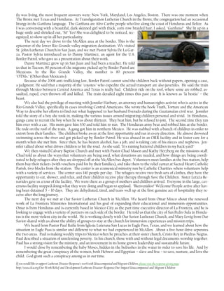 ily was living, the most frequent answers were: New York, Maryland, Los Angeles, Boston. There was one moment when
The Bronx met Texas and Honduras. At Transfiguration Lutheran Church in the Bronx, the congregation had an occasional
liturgy in the Garifuna language. The Garifuna are Afro-Caribe people who live along the coast of Honduras and Belize. As
I was conversing with a beautiful, dark skinned girl with thick, corn-row braided hair, I asked, "Garifuna?" She lit up in a
huge smile and shrieked out, "Si!" Yes! She was delighted to be noticed, rec-
ognized, to show up in all her particularity.
The next day we drove to the McAllen area at the border. This is the
epicenter of the lower Rio Grande valley migration destination. We visited
St. John Lutheran Church in San Juan, and we met Pastor Sylvia De La Gar-
za. Pastor Sylvia introduced us to Danny Martinez, an agent for the U.S.
Border Patrol, who gave us a presentation about their work.
Danny Martinez grew up in San Juan and had been a teacher. He told
us that in Tucson, 80 percent of the migrants picked up by Border Patrol are
Mexicans. In the Rio Grande Valley, the number is 80 percent
"OTMs." (Other than Mexicans).
Because of the 2008 anti-trafficking law, Border Patrol cannot send the children back without papers, opening a case,
a judgment. He said that a majority of the "coyotes" who expedite the actual transport are also juveniles. He said the train
through Mexico between Central America and Texas is really bad. Children ride on the roof, where some are robbed, as-
saulted, raped, even thrown off and killed. The train derailed eight times this past year. It is known as "la bestia" – the
beast.
We also had the privilege of meeting with Jennifer Harbury, an attorney and human rights activist who is active in the
Rio Grande Valley, specifically in cases involving Central Americans. She wrote the book Truth, Torture and the American
Way to describe her efforts to find out what happened to her husband Everado during the Guatamalan civil war. Jennifer
told the story of a boy she took in, making the various issues around migrating children personal and vivid. In Honduras,
gangs came to recruit the boy when he was about thirteen. They beat him, but he refused to join. The second time they ran
him over with a car. His mom gave him $30 and told him to run. The Honduran army beat and robbed him at the border.
He rode on the roof of the train. A gang got him in northern Mexico. He was nabbed with a bunch of children in order to
extort from their families. The children broke away at the first opportunity and ran in every direction. He almost drowned
swimming across the river and got picked up by Border Patrol. He was abused in an ORR facility and in foster care for a
month when she met him. Since then, he has beaten alcohol, has a job, and is taking care of his nieces and nephews. Jen-
nifer talked about what drives children to hit the road. As she said, "It's raining battered children in my back yard!"
We then visited Calvary Baptist Church and met with Pastor Chad Mason and Kathy Herzberg on the missions staff.
Chad told us about the ways that volunteers are being used, what donations are needed, and how things are being coordi-
nated to help refugees after they are dropped off at the McAllen bus depot. Volunteers meet families at the bus station, help
them buy their tickets (with vouchers paid for by their families), and take them to the relief center at Sacred Heart Catholic
Parish, two blocks from the station. The center is an ecumenical ministry run by Catholic Charities where volunteers help
with a variety of services. The center sees 140 people per day. The refugees receive two fresh sets of clothes, they have the
opportunity to eat, shower, and relax, and their children receive play therapy through Save the Children. Sister Leticia Be-
navides gave us a tour of the facility. We were there as a group of mothers and children arrived. Everyone in the large, cav-
ernous facility stopped doing what they were doing and began to applaud. "Bienvenidos!" Welcome! People arrive after hav-
ing been detained 3 – 10 days. They are dehydrated, tired, and tears well up at the first genuine act of hospitality they re-
ceive after the long journey.
The next day we met at Our Savior Lutheran Church in McAllen. We heard from Omar Mixco about the renewed
work of La Frontera Ministries International and his goal of expanding their educational and immersion opportunities.
Omar is from Honduras and is currently based in Mexico City as the part time executive director of La Frontera, and he is
looking to engage with a variety of partners on each side of the border. He told us that the city of San Pedro Sula in Hondu-
ras is the most violent city in the world. He is working closely with Our Savior Lutheran Church, and Mary Lovig from Our
Savior shared with us about the ability of groups to stay at the church for immersion experiences and mission trips.
We heard from Pastor Paul Bailie from Iglesia Luterana San Lucas in Eagle Pass, Texas, and we learned about how the
situation in Eagle Pass is similar and different to what we had experienced in McAllen. About a five-hour drive separates
the two areas. Paul is making weekly trips to Mexico when he preaches at their sister church, Cristo Rey in Piedras Negras.
Paul described a situation of unrelenting poverty. In his church, those with and without legal documents worship together.
Paul has a strong vision for the ministry, and an investment in its home grown leadership and sustainable future.
I would close by remembering the baby Moses, hidden in the bulrushes in the water in order to save his life. And by
remembering the great conspiracy of the women, both Hebrew and Egyptian – slave and free – to save, nurture, and love the
child. God grant such a conspiracy among us in our time.
If you would like to support Lutheran Disaster Response's work with Unaccompanied and Migrant Children, please visit the response giving page:
http://www.elca.org/Our-Work/Relief-and-Development/Lutheran-Disaster-Response/Our-Impact/Unaccompanied-and-Migrant-Children
 