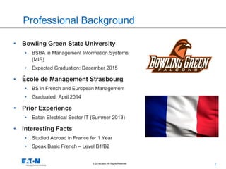 2© 2014 Eaton. All Rights Reserved..
Professional Background
• Bowling Green State University
• BSBA in Management Information Systems
(MIS)
• Expected Graduation: December 2015
• École de Management Strasbourg
• BS in French and European Management
• Graduated: April 2014
• Prior Experience
• Eaton Electrical Sector IT (Summer 2013)
• Interesting Facts
• Studied Abroad in France for 1 Year
• Speak Basic French – Level B1/B2
 