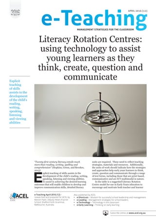 e - P U B L I C A T I O N
S E R I E S
Also published by ACEL
•	 e-Shortcuts – Wisdom for successful school leadership and management
•	 e-Leading – Management strategies for school leaders
•	 e-Technology – Technology in the classroom
•	 e-Early Learning – Thinking on early learning
e-Teaching April 2016 (12) –
researched and prepared for ACEL by
Marion Piper, Deputy Head of Junior
School, Shelford Girls’ Grammar,
Melbourne, Australia
Subscribe online at www.acel.org.au
APRIL 2016 (12)
“Twenty-first century literacy entails much
more than reading, writing, spelling and
comprehension” (Hopkins, Green, and Brookes,
2013).
E
xplicit teaching of skills assists in the
development of the child’s reading, writing,
speaking, listening and viewing abilities.
To assist in achieving the desired learning
outcomes that will enable children to develop and
improve communication skills, detailed literacy
Literacy Rotation Centres:
using technology to assist
young learners as they
think, create, question and
communicate
units are required. These need to reflect teaching
strategies, materials and resources. Additionally,
the units of work should indicate how the strategies
and approaches help early years learners to think,
create, question and communicate through a range
of text forms, including those that are print-based,
communicative and are ICT multimodal in nature.
In the table is a suggested Literacy Rotation
Centre model for use in Early Years education to
encourage and motivate both teacher and learner
Explicit
teaching
of skills
assists in the
development
of the child’s
reading,
writing,
speaking,
listening
and viewing
abilities
 