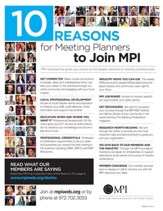 MPI membership gives you access to the largest network of industry professionals.
Reasons10for Meeting Planners
to Join MPI
READ WHAT OUR
MEMBERS ARE SAYING
Read how MPI has impacted many of the faces on this page at
www.mpiweb.org/stories
GET CONNECTED Make crucial connections
to people, ideas and marketplaces which can
take your career to the next level through our
online community and engaging with your local
chapter.
LOCAL PROFESSIONAL DEVELOPMENT
Access to local chapter events and education
to sharpen your skills, build alliances, share
information and support one another.
EDUCATION WHEN AND WHERE YOU
WANT IT Professional Development On De-
mand gives you 24/7 access to online educa-
tion to advance your knowledge and accumu-
late clock hours.
PROFESSIONAL CREDENTIALS Profession-
al Certification opportunities to set you apart
and guarantee you receive the best training in
the business including CMM, HMCC and CMP
Resources.
INDUSTRY NEWS YOU CAN USE The weekly
MPIpulse and bi-weekly MPIspotlight bring the
latest industry and community news right to
your inbox.
MPI JOB BOARD Access to industry specific
job opportunities and career advice.
GET RECOGNIZED We want to recognize
your success through the MPI RISE Awards
and tell the stories of your community in the
award-winning The Meeting Professional
magazine.
RESEARCH WORTH READING We sort
through the clutter to provide you the most
important data and best practices to guide you
and your organization.
WE GIVE BACK TO OUR MEMBERS AND
THE INDUSTRY Through the MPI Foundation
members can apply for scholarships to support
attendance at live events and pursuit of industry
certifications.
MEMBER CONCIERGE Our member services
team is always on call to connect you with the
MPI resources you need.
Join at mpiweb.org or by
phone at 972.702.3053
REVISED 12/2014
 