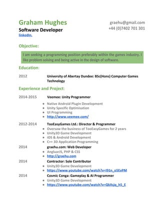 Graham Hughes 
Software Developer 
linkedIn. 
 
Objective: 
Education : 
2012 University of Abertay Dundee: BSc(Hons) Computer Games 
Technology 
 
Experience and Project : 
2014‐2015           Veemee: Unity Programmer  
● Native Android Plugin Development 
● Unity Specific Optimisation 
● UI Programming 
● http://www.veemee.com/ 
2012‐2014 TooEasyGames Ltd.: Director & Programmer  
● Oversaw the business of TooEasyGames for 2 years 
● Unity3D Game Development 
● iOS & Android Development 
● C++ 3D Application Programming 
2014 graehu.com: Web Developer 
● AngluarJS, PHP & CSS 
● http://graehu.com 
2014 Contractor: Sole Contributor 
● Unity3D Game Development 
● https://www.youtube.com/watch?v=I91n_o5EvPM 
2014 Cosmic Conga: Gameplay & AI Programmer 
● Unity3D Game Development 
● https://www.youtube.com/watch?v=QkXsjq_h5_E 
 