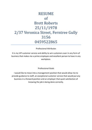 RESUME
of
Brett Roberts
25/11/1978
2/37 Veronica Street, Ferntree Gully
3156
0459522865
Professional Attributes
It is my VIP customer service and ability to win customers over in any form of
business that makes me a prime employee and excellent person to have in any
workplace.
Professional Goals
I would like to move into a management position that would allow me to
provide guidance to staff, an exceptional customer service that would put any
business in a forward position and an employer that quiet satisfaction of
knowing the job is being done correctly.
 