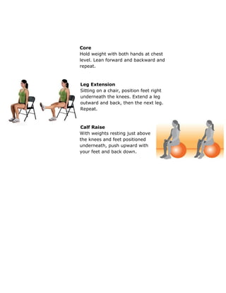  
 
 
Core 
Hold weight with both hands at chest 
level. Lean forward and backward and 
repeat. 
 
 
Leg Extension 
Sitting on a chair, position feet right 
underneath the knees. Extend a leg 
outward and back, then the next leg. 
Repeat. 
 
 
Calf Raise 
With weights resting just above 
the knees and feet positioned 
underneath, push upward with 
your feet and back down.  
 
 
 
 
 
 
 
 
 
 
 
 
 
 
 
 
 
 
 