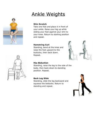 Ankle Weights 
 
 
Shin Scratch 
Take one foot and place it in front of 
your ankle. Raise your leg up while 
sliding your foot against your shin to 
your knee. Return to starting position 
and repeat. 
 
 
Hamstring Curl 
Standing, bend at the knee and 
raise the foot upward to the 
buttocks, then back down. 
Repeat. 
 
 
Hip Abduction 
Standing, raise the leg to the side of the 
body, then back down to standing 
position. Repeat. 
 
 
Back Leg Slide 
Standing, slide the leg backward and 
squeeze the bottocks. Return to 
standing and repeat. 
 
 
 
 
 
 
 
 
 
 