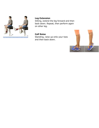  
 
Leg Extension 
Sitting, extend the leg forward and then 
back down. Repeat, then perform again 
on other leg. 
 
 
Calf Raise 
Standing, raise up onto your toes 
and then back down. 
 
 
 
 
 
 
 
 
 
 
 
 
 
 
 
 
 
 
 
 
 
 
 
 
 
 
 
 
