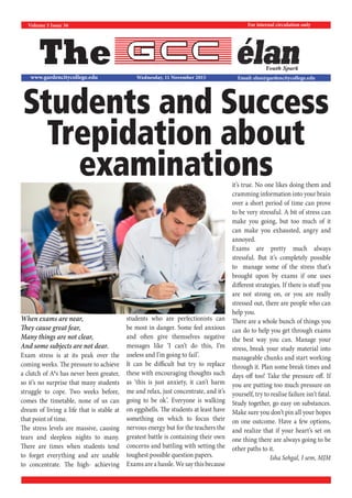 The
For internal circulation only
Email: elan@gardencitycollege.eduwww.gardencitycollege.edu
Youth Spark
Volume 5 Issue 36
Wednesday, 11 November 2015
When exams are near,
They cause great fear,
Many things are not clear,
And some subjects are not dear.
Exam stress is at its peak over the
coming weeks. The pressure to achieve
a clutch of A*s has never been greater,
so it’s no surprise that many students
struggle to cope. Two weeks before,
comes the timetable, none of us can
dream of living a life that is stable at
that point of time.
The stress levels are massive, causing
tears and sleepless nights to many.
There are times when students tend
to forget everything and are unable
to concentrate. The high- achieving
students who are perfectionists can
be most in danger. Some feel anxious
and often give themselves negative
messages like ‘I can’t do this, I’m
useless and I’m going to fail’.
It can be difficult but try to replace
these with encouraging thoughts such
as ‘this is just anxiety, it can’t harm
me and relax, just concentrate, and it’s
going to be ok’. Everyone is walking
on eggshells. The students at least have
something on which to focus their
nervous energy but for the teachers the
greatest battle is containing their own
concerns and battling with setting the
toughest possible question papers.
Exams are a hassle. We say this because
it’s true. No one likes doing them and
cramming information into your brain
over a short period of time can prove
to be very stressful. A bit of stress can
make you going, but too much of it
can make you exhausted, angry and
annoyed.
Exams are pretty much always
stressful. But it’s completely possible
to manage some of the stress that’s
brought upon by exams if one uses
different strategies. If there is stuff you
are not strong on, or you are really
stressed out, there are people who can
help you.
There are a whole bunch of things you
can do to help you get through exams
the best way you can. Manage your
stress, break your study material into
manageable chunks and start working
through it. Plan some break times and
days off too! Take the pressure off. If
you are putting too much pressure on
yourself, try to realise failure isn’t fatal.
Study together, go easy on substances.
Make sure you don’t pin all your hopes
on one outcome. Have a few options,
and realize that if your heart’s set on
one thing there are always going to be
other paths to it.
Isha Sehgal, I sem, MJM
Students and Success
Trepidation about
examinations
 