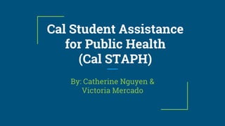 Cal Student Assistance
for Public Health
(Cal STAPH)
By: Catherine Nguyen &
Victoria Mercado
 