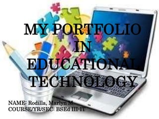 MY PORTFOLIO
IN
EDUCATIONAL
TECHNOLOGY
NAME: Rodilla, Marlyn M.
COURSE/YR/SEC: BSEd III-IT
 