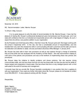November 20, 2015
RE: Recommendation Letter; Marsha Runyan
To Whom it May Concern:
It is my great pleasure to write this letter of recommendation for Ms. Marsha Runyan. I have had the
pleasure of viewing Ms. Runyan’s professional development grow tremendously over the past year, and I can
state with confidence that she is a motivated and responsible person with a high degree of integrity. As such, I
expect that she will be a very positive addition to your organization.
As the President and Chief Executive Officer, I feel that I know Ms. Runyan quite well. She began working with
the school in September 2014. In this role, she had a considerable amount of responsibilities, and she
handled them very well. She showed her skills in communicating with both customers and the staff, and due to
her dedication and attention to detail, she was promoted to Business Office Manager in January 2015.
Ms. Runyan has been able to learn new processes as well as new systems through a change of ownership
that occurred while she was employed with the Academy of Palm Beach. She was instrumental in helping to
craft some of the policies and procedures and was at the forefront of implementing these new policies and
procedures.
Ms. Runyan takes the initiative to identify problems and devise solutions. Her role requires strong
communication skills, and she has shown that she not only has these skills, but that she also has the ability to
inspire respect and cooperation in teammates. She has shown that she is a very intelligent person with a mind
well-suited to the world of business and management.
I sincerely hope that you provide Ms. Runyan favorable consideration in any position that she is applying to
with your organization. If you need any further information about Ms. Runyan, please do not hesitate to contact
me at 954-299-2311. It was a pleasure working with Ms. Runyan.
Respectfully,
Martin Najarro
President & CEO
Academy of Palm Beach
mnajarro@apb.edu
 