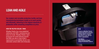 Thanks to Wheatley Plastics
support and extra production
we were able to complete
the roll out in line with our
client's expectations.
Mark Williams,
Head of Technical and Support
Services Pest Elimination, Ecolab Ltd
LEANANDAGILE
Our modern and versatile production facility and lean
manufacturing techniques enable us to work quickly
and efficiently, delivering to the highest standards of
production while remaining competitive on price.
HOW WE HELPED ECOLAB / RIWA
Wheatley Plastics has a long established
relationship with RIWA, manufacturing bait
boxes for Ecolab. Wheatley Plastics’ quick
turnaround and careful planning ensured
that RIWA was able to meet Ecolab’s
requirements to successfully roll out a new
nationwide contract within strict timescales.
“
WH3412/12/11Brochure Layout3_Layout 1 01/03/2012 10:49 Page 6
 