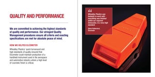 Wheatley Plastics was
fantastic to work with -
everything was finished
within our required
timescales, to a very high
standard.
Glenn Rutherford,
Elcometer
“QUALITYANDPERFORMANCE
We are committed to achieving the highest standards
of quality and performance. Our stringent Quality
Management procedures ensure all criteria and exacting
specifications are met for absolute peace of mind.
HOW WE HELPED ELCOMETER
Wheatley Plastics’ quick turnaround and
high standards of quality ensured that
Elcometer could maintain production of a
handheld instrument used in the aerospace
and automotive industry where a high level
of cosmetic finish is critical.
WH3412/12/11Brochure Layout3_Layout 1 01/03/2012 10:49 Page 10
 