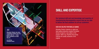 Wheatley Plastics has been
completely brilliant and very
patient with me – I have
total confidence in what
they do.
Lucy Baring,
Portobello Games
“
SKILLANDEXPERTISE
Our technical skill and vast knowledge and expertise of
manufacturing thermoplastics ensure that we are able
to deliver the best solutions for all our customers.
HOW WE HELPED PORTOBELLO GAMES
Wheatley Plastics' attention to detail and
high quality production enabled Portobello
Games to launch a new edition of the
popular 1960’s toy, PlayPlax that exactly
matches the quality standards of the
original.
WH3412/12/11Brochure Layout3_Layout 1 01/03/2012 10:49 Page 12
 