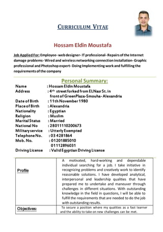 ITAEVURRICULUMC
Hossam Eldin Moustafa
Repairsof the Internet-professionalIT-webdesigner-EmployeeJob AppliedFor:
damage problems- Wiredand wirelessnetworking connection installation- Graphic
professional and Photoshop expert- Doing Implementing work and fulfilling the
requirementsof the company
Personal Summary:
Name : HossamEldin Moustafa
streetforkedfromELNasrSt. inth: 4Address
frontof GreenPlaza-Smouha- Alexandria
Date of Birth : 11th November1980
Placeof Birth : Alexandria
Nationality : Egyptian
Religion : Muslim
MaritalStatus : Married
National No : 28011110200673
Militaryservice : UtterlyExempted
TelephoneNo. : 03 4281864
Mob. No. : 01201885010
01112896031
DrivingLicense : ValidEgyptian DrivingLicense
A motivated, hard-working and dependable
individual searching for a job. I take initiative in
recognizing problems and creatively work to identify
reasonable solutions. I have developed analytical,
interpersonal and leadership qualities that have
prepared me to undertake and maneuver through
challenges in different situations. With outstanding
knowledge in the field in questions, I will be able to
fulfill the requirements that are needed to do the job
with outstanding results.
Profile
To secure a position where my qualities as a fast learner
and the ability to take on new challenges can be met.
:Objectives
 