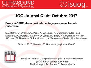 UOG Journal Club: Octubre 2017
Ensayo ASPRE: desempeño de tamizaje para pre-eclampsia
pretérmino
D.L. Rolnik, D. Wright, L.C. Poon, A. Syngelaki, N. O’Gorman, C. De Paco
Matallana, R. Akolekar, S. Cicero, D. Janga, M. Singh, F.S. Molina, N. Persico,
J.C. Jani, W. Plasencia, G. Papaioannou, K. Tenenbaum-Gavish, K.H. Nicolaides
Octubre 2017, Volumen 50, Numero 4, paginas 492–495
Slides de Journal Club preparadas por Dr Fiona Brownfoot
(UOG Editor para practicantes)
Traducido por: Dr. Ruben D. Fernandez Jr.
 