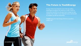 The Future is YouthEnergy
Energy drinks have become one of the top selling
beverages throughout the world so to offer a drink to
consumers that will not only give them energy but also
maintain their health is very important and a real benefit
for retailers as well as consumers.
YouthEnergy the new Energy Drink for a youthful,
healthy life!
www.youthenergy.uk
 