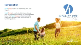 Introduction
YouthEnergy drink is the new Energy Drink from
Vitality1.
YouthEnergy is an all natural drink and although
there are many energy drinks on the market place we
believe that YouthEnergy can become a leading
Energy drink because it is all natural and has no
harmful ingredients.
www.youthenergy.uk
 