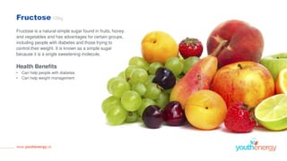 Fructose 106g
Fructose is a natural simple sugar found in fruits, honey,
and vegetables and has advantages for certain groups,
including people with diabetes and those trying to
control their weight. It is known as a simple sugar
because it is a single sweetening molecule.
Health Benefits
• Can help people with diabetes
• Can help weight management
www.youthenergy.uk
 