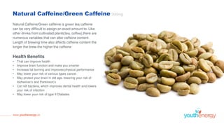 Natural Caffeine/Green Caffeine 300mg
Natural Caffeine/Green caffeine is green tea caffeine
can be very difficult to assign an exact amount to. Like
other drinks from cultivated plants(tea, coffee),there are
numerous variables that can alter caffeine content.
Length of brewing time also affects caffeine content-the
longer the brew-the higher the caffeine
Health Benefits
• That can improve health
• Improve brain function and make you smarter
• Increase fat burning and improves physical performance
• May lower your risk of various types cancer
• May protect your brain in old age, lowering your risk of
Alzheimer’s and Parkinson’s
• Can kill bacteria, which improves dental health and lowers
your risk of infection
• May lower your risk of type II Diabetes
www.youthenergy.uk
 