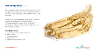 Ginseng Root 150ml
Ginseng is believed to restore and enhance normal well-
being and has become one of the most popular herbal
remedies in the world today. The herbs consist of a light-
coloured,
Ginseng has traditionally been taken to aid a number of
medical conditions.Both American Ginseng
(Panaxquinquefolius, L.) and Asian Ginseng (P.
Ginseng) are believed to provide an energy boost and
lots of health benefits.
Health Benefits
• Lower blood sugar and cholesterol levels
• Reduce stress
• Promote relaxation
• Treat diabetes
• Treat sexual dysfunction in men
www.youthenergy.uk
 