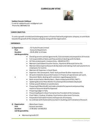 SaddamHussain Siddique
CURRICULUM VITAE
Saddam Hussain Siddique
E-mail Id:saddamhusain.no1@gmail.com
Phone No:08976401719
CAREER OBJECTIVE:
To seeka growth-orientedandchallengingcareerinfinance fieldwithprogressive company,tocontribute
towardsthe growthof the companyand grow alongwiththe organization.
EXPERIENCE:
1) Organization : AirYushoPrivate Limited
Post : AccountsDepartment.
Duration : 05.05.2014 to till date
Job Responsibility
 Checkingservice contractagreements,Costestimatesandpreparationof Invoices
 Full responsibilityof dailycashflow andA to Z dealingswiththe Bank.
 All Tallyrelatedwork.( InvoicesEntry –AR/AP/JV ETC)
 Maintain Cash & Bank Voucher Entries, Payments & Receipt Entries Etc.
 MaintainDailyexpenseAccounts& Day book and making small cash payments to
employees for routine.
 Maintain All Expenses in Excel Sheet.
 Expenses-like conveyance, food, local purchase & other expenses also.
 All work related to Account & Finance ( In finance all operational cash work,
 Document Work, dealing with customers regarding payments).
 Bank reconciliation Weekly Basis. ( Bank related work RTGS / NEFT )
 UpdatingRecordof New WorkerVisaStamped &CandidatesDeployed.
 Followupwithdebtors onweeklybasis.
 PreparingAll MonthlyBill andmake scheduleforpaymentandpresenting
reportto AccountsHead forApproval.
 PreparingLedgerInTally.
 PresentingReportinExcel FormattoVice Presidentof the Company.
 PivotTable,V lookup, Hlookup,Countandon otherexcel Formulas.
 PreparationEstimatedIncome andExpensesof Company.
 Co-ordinate withChartered AccountantinAuditingandFinalizationof Account.
2) Organization : MoreshwerImpex.
Post : Account assistant.
Duration : 17.09.2012 to4.08.2013.
Job Responsibility
 MaintainingVat& CST.
 