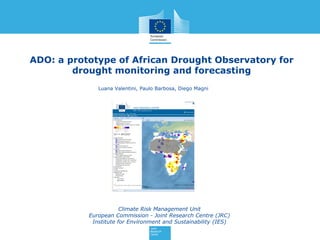 ADO: a prototype of African Drought Observatory for
drought monitoring and forecasting
Climate Risk Management Unit
European Commission - Joint Research Centre (JRC)
Institute for Environment and Sustainability (IES)
Luana Valentini, Paulo Barbosa, Diego Magni
 
